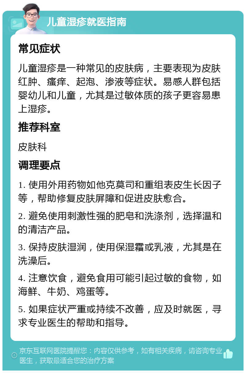 儿童湿疹就医指南 常见症状 儿童湿疹是一种常见的皮肤病，主要表现为皮肤红肿、瘙痒、起泡、渗液等症状。易感人群包括婴幼儿和儿童，尤其是过敏体质的孩子更容易患上湿疹。 推荐科室 皮肤科 调理要点 1. 使用外用药物如他克莫司和重组表皮生长因子等，帮助修复皮肤屏障和促进皮肤愈合。 2. 避免使用刺激性强的肥皂和洗涤剂，选择温和的清洁产品。 3. 保持皮肤湿润，使用保湿霜或乳液，尤其是在洗澡后。 4. 注意饮食，避免食用可能引起过敏的食物，如海鲜、牛奶、鸡蛋等。 5. 如果症状严重或持续不改善，应及时就医，寻求专业医生的帮助和指导。