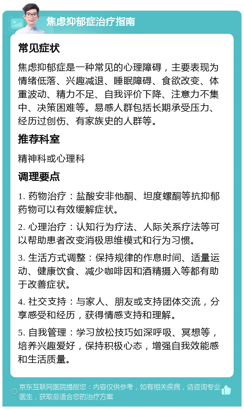 焦虑抑郁症治疗指南 常见症状 焦虑抑郁症是一种常见的心理障碍，主要表现为情绪低落、兴趣减退、睡眠障碍、食欲改变、体重波动、精力不足、自我评价下降、注意力不集中、决策困难等。易感人群包括长期承受压力、经历过创伤、有家族史的人群等。 推荐科室 精神科或心理科 调理要点 1. 药物治疗：盐酸安非他酮、坦度螺酮等抗抑郁药物可以有效缓解症状。 2. 心理治疗：认知行为疗法、人际关系疗法等可以帮助患者改变消极思维模式和行为习惯。 3. 生活方式调整：保持规律的作息时间、适量运动、健康饮食、减少咖啡因和酒精摄入等都有助于改善症状。 4. 社交支持：与家人、朋友或支持团体交流，分享感受和经历，获得情感支持和理解。 5. 自我管理：学习放松技巧如深呼吸、冥想等，培养兴趣爱好，保持积极心态，增强自我效能感和生活质量。