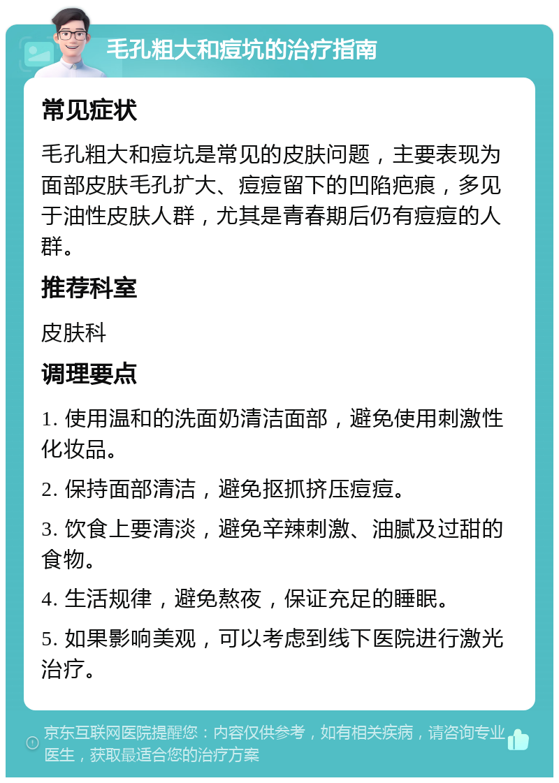 毛孔粗大和痘坑的治疗指南 常见症状 毛孔粗大和痘坑是常见的皮肤问题，主要表现为面部皮肤毛孔扩大、痘痘留下的凹陷疤痕，多见于油性皮肤人群，尤其是青春期后仍有痘痘的人群。 推荐科室 皮肤科 调理要点 1. 使用温和的洗面奶清洁面部，避免使用刺激性化妆品。 2. 保持面部清洁，避免抠抓挤压痘痘。 3. 饮食上要清淡，避免辛辣刺激、油腻及过甜的食物。 4. 生活规律，避免熬夜，保证充足的睡眠。 5. 如果影响美观，可以考虑到线下医院进行激光治疗。