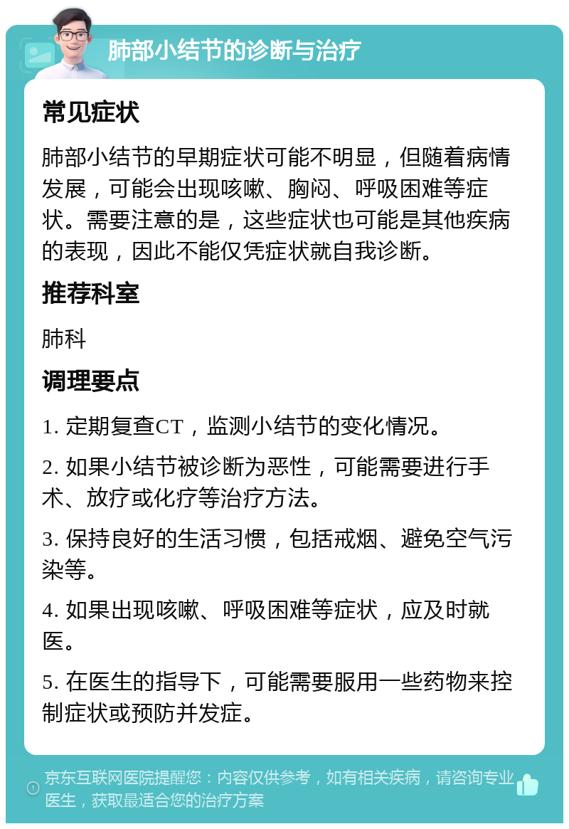 肺部小结节的诊断与治疗 常见症状 肺部小结节的早期症状可能不明显，但随着病情发展，可能会出现咳嗽、胸闷、呼吸困难等症状。需要注意的是，这些症状也可能是其他疾病的表现，因此不能仅凭症状就自我诊断。 推荐科室 肺科 调理要点 1. 定期复查CT，监测小结节的变化情况。 2. 如果小结节被诊断为恶性，可能需要进行手术、放疗或化疗等治疗方法。 3. 保持良好的生活习惯，包括戒烟、避免空气污染等。 4. 如果出现咳嗽、呼吸困难等症状，应及时就医。 5. 在医生的指导下，可能需要服用一些药物来控制症状或预防并发症。