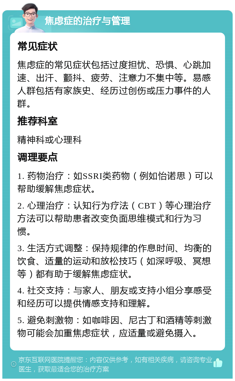 焦虑症的治疗与管理 常见症状 焦虑症的常见症状包括过度担忧、恐惧、心跳加速、出汗、颤抖、疲劳、注意力不集中等。易感人群包括有家族史、经历过创伤或压力事件的人群。 推荐科室 精神科或心理科 调理要点 1. 药物治疗：如SSRI类药物（例如怡诺思）可以帮助缓解焦虑症状。 2. 心理治疗：认知行为疗法（CBT）等心理治疗方法可以帮助患者改变负面思维模式和行为习惯。 3. 生活方式调整：保持规律的作息时间、均衡的饮食、适量的运动和放松技巧（如深呼吸、冥想等）都有助于缓解焦虑症状。 4. 社交支持：与家人、朋友或支持小组分享感受和经历可以提供情感支持和理解。 5. 避免刺激物：如咖啡因、尼古丁和酒精等刺激物可能会加重焦虑症状，应适量或避免摄入。