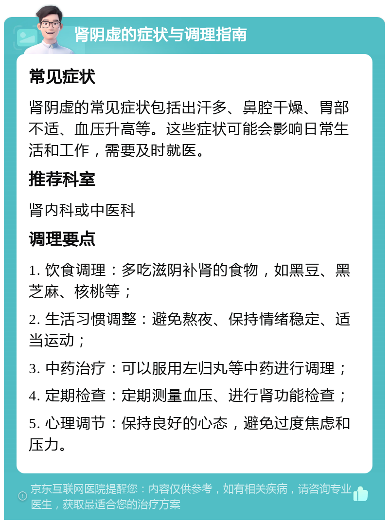 肾阴虚的症状与调理指南 常见症状 肾阴虚的常见症状包括出汗多、鼻腔干燥、胃部不适、血压升高等。这些症状可能会影响日常生活和工作，需要及时就医。 推荐科室 肾内科或中医科 调理要点 1. 饮食调理：多吃滋阴补肾的食物，如黑豆、黑芝麻、核桃等； 2. 生活习惯调整：避免熬夜、保持情绪稳定、适当运动； 3. 中药治疗：可以服用左归丸等中药进行调理； 4. 定期检查：定期测量血压、进行肾功能检查； 5. 心理调节：保持良好的心态，避免过度焦虑和压力。