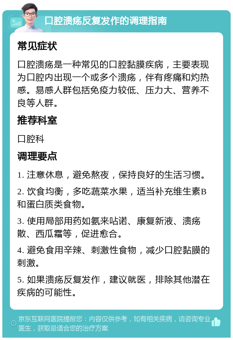 口腔溃疡反复发作的调理指南 常见症状 口腔溃疡是一种常见的口腔黏膜疾病，主要表现为口腔内出现一个或多个溃疡，伴有疼痛和灼热感。易感人群包括免疫力较低、压力大、营养不良等人群。 推荐科室 口腔科 调理要点 1. 注意休息，避免熬夜，保持良好的生活习惯。 2. 饮食均衡，多吃蔬菜水果，适当补充维生素B和蛋白质类食物。 3. 使用局部用药如氨来呫诺、康复新液、溃疡散、西瓜霜等，促进愈合。 4. 避免食用辛辣、刺激性食物，减少口腔黏膜的刺激。 5. 如果溃疡反复发作，建议就医，排除其他潜在疾病的可能性。