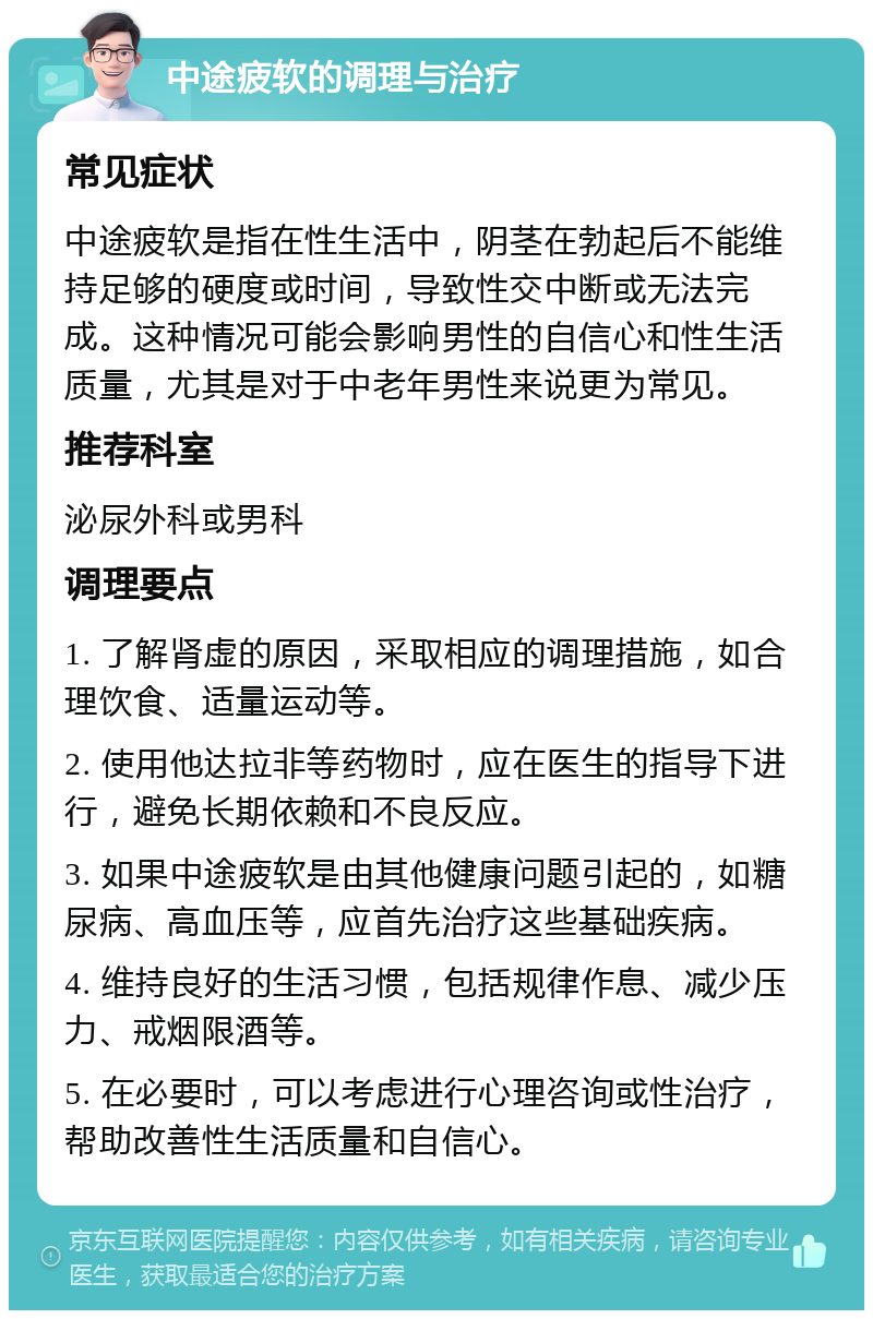 中途疲软的调理与治疗 常见症状 中途疲软是指在性生活中，阴茎在勃起后不能维持足够的硬度或时间，导致性交中断或无法完成。这种情况可能会影响男性的自信心和性生活质量，尤其是对于中老年男性来说更为常见。 推荐科室 泌尿外科或男科 调理要点 1. 了解肾虚的原因，采取相应的调理措施，如合理饮食、适量运动等。 2. 使用他达拉非等药物时，应在医生的指导下进行，避免长期依赖和不良反应。 3. 如果中途疲软是由其他健康问题引起的，如糖尿病、高血压等，应首先治疗这些基础疾病。 4. 维持良好的生活习惯，包括规律作息、减少压力、戒烟限酒等。 5. 在必要时，可以考虑进行心理咨询或性治疗，帮助改善性生活质量和自信心。