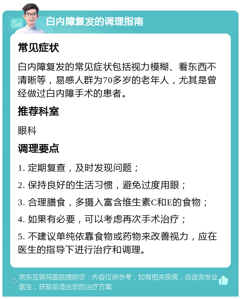 白内障复发的调理指南 常见症状 白内障复发的常见症状包括视力模糊、看东西不清晰等，易感人群为70多岁的老年人，尤其是曾经做过白内障手术的患者。 推荐科室 眼科 调理要点 1. 定期复查，及时发现问题； 2. 保持良好的生活习惯，避免过度用眼； 3. 合理膳食，多摄入富含维生素C和E的食物； 4. 如果有必要，可以考虑再次手术治疗； 5. 不建议单纯依靠食物或药物来改善视力，应在医生的指导下进行治疗和调理。