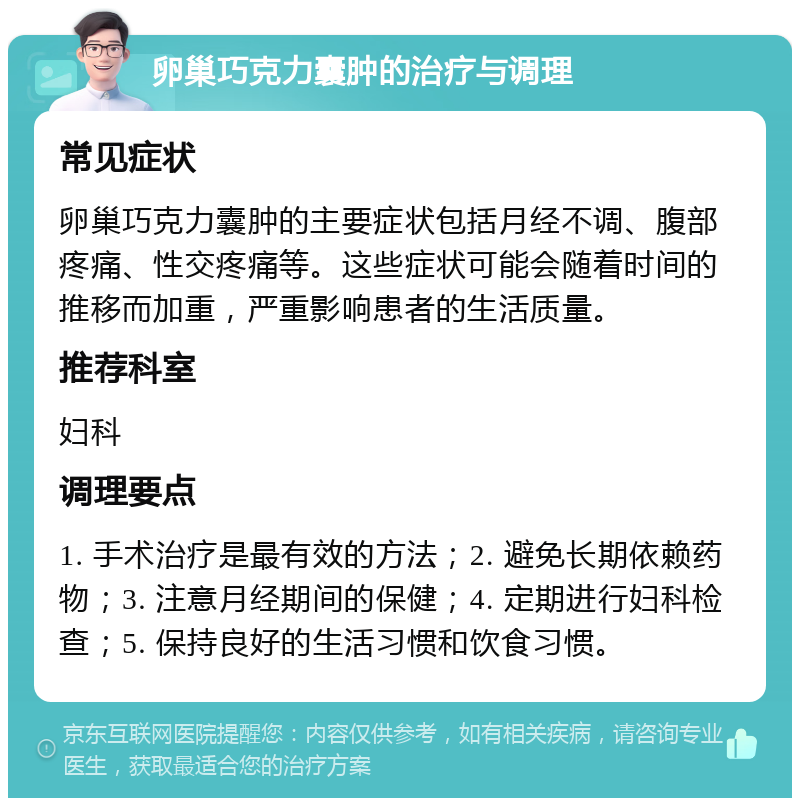 卵巢巧克力囊肿的治疗与调理 常见症状 卵巢巧克力囊肿的主要症状包括月经不调、腹部疼痛、性交疼痛等。这些症状可能会随着时间的推移而加重，严重影响患者的生活质量。 推荐科室 妇科 调理要点 1. 手术治疗是最有效的方法；2. 避免长期依赖药物；3. 注意月经期间的保健；4. 定期进行妇科检查；5. 保持良好的生活习惯和饮食习惯。