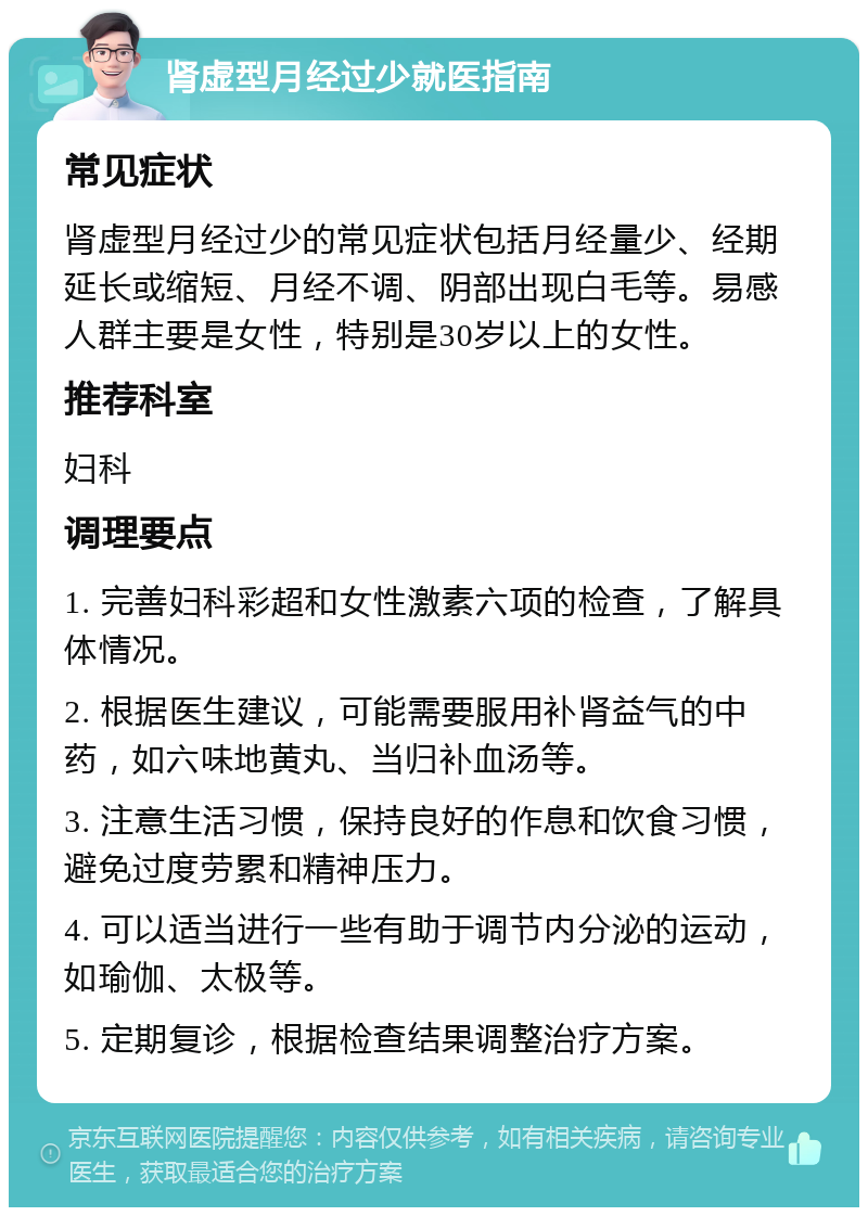 肾虚型月经过少就医指南 常见症状 肾虚型月经过少的常见症状包括月经量少、经期延长或缩短、月经不调、阴部出现白毛等。易感人群主要是女性，特别是30岁以上的女性。 推荐科室 妇科 调理要点 1. 完善妇科彩超和女性激素六项的检查，了解具体情况。 2. 根据医生建议，可能需要服用补肾益气的中药，如六味地黄丸、当归补血汤等。 3. 注意生活习惯，保持良好的作息和饮食习惯，避免过度劳累和精神压力。 4. 可以适当进行一些有助于调节内分泌的运动，如瑜伽、太极等。 5. 定期复诊，根据检查结果调整治疗方案。