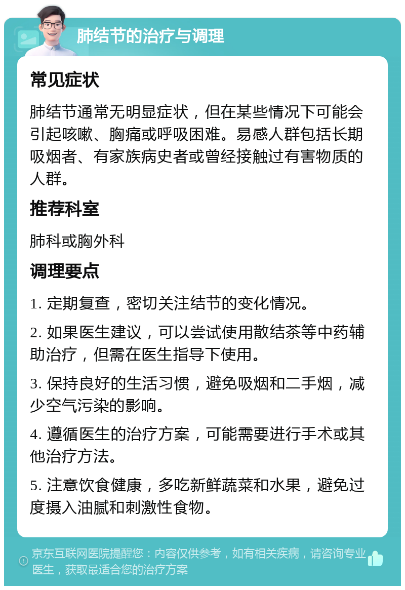 肺结节的治疗与调理 常见症状 肺结节通常无明显症状，但在某些情况下可能会引起咳嗽、胸痛或呼吸困难。易感人群包括长期吸烟者、有家族病史者或曾经接触过有害物质的人群。 推荐科室 肺科或胸外科 调理要点 1. 定期复查，密切关注结节的变化情况。 2. 如果医生建议，可以尝试使用散结茶等中药辅助治疗，但需在医生指导下使用。 3. 保持良好的生活习惯，避免吸烟和二手烟，减少空气污染的影响。 4. 遵循医生的治疗方案，可能需要进行手术或其他治疗方法。 5. 注意饮食健康，多吃新鲜蔬菜和水果，避免过度摄入油腻和刺激性食物。