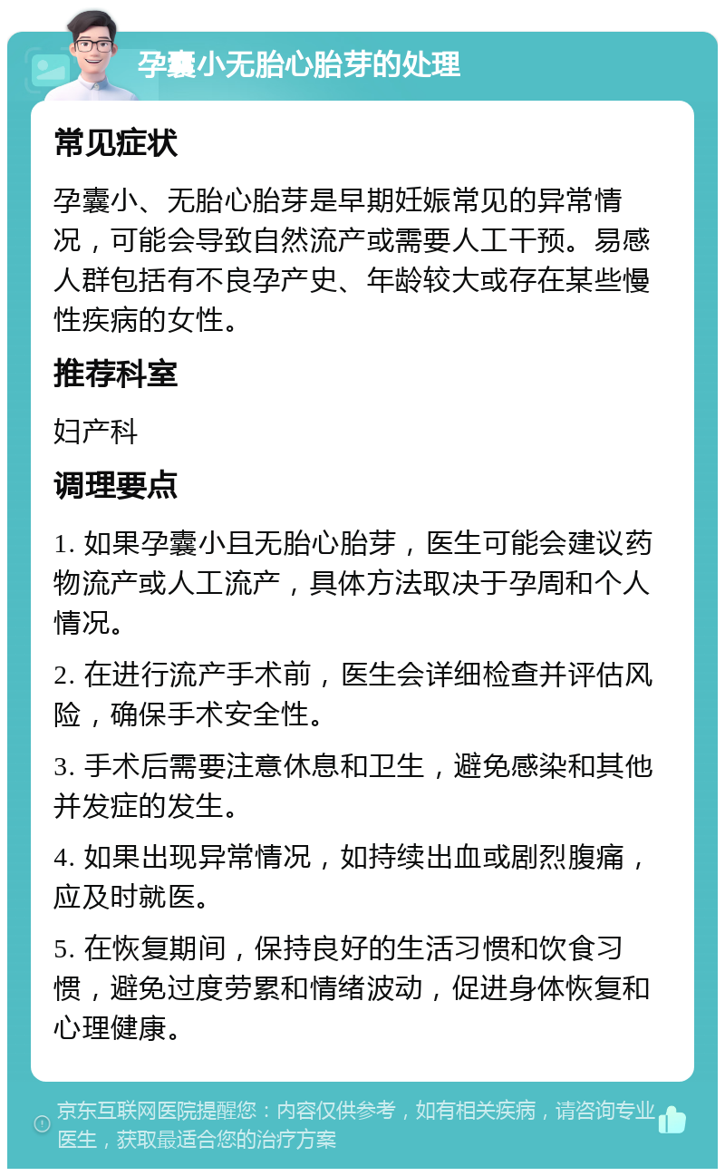 孕囊小无胎心胎芽的处理 常见症状 孕囊小、无胎心胎芽是早期妊娠常见的异常情况，可能会导致自然流产或需要人工干预。易感人群包括有不良孕产史、年龄较大或存在某些慢性疾病的女性。 推荐科室 妇产科 调理要点 1. 如果孕囊小且无胎心胎芽，医生可能会建议药物流产或人工流产，具体方法取决于孕周和个人情况。 2. 在进行流产手术前，医生会详细检查并评估风险，确保手术安全性。 3. 手术后需要注意休息和卫生，避免感染和其他并发症的发生。 4. 如果出现异常情况，如持续出血或剧烈腹痛，应及时就医。 5. 在恢复期间，保持良好的生活习惯和饮食习惯，避免过度劳累和情绪波动，促进身体恢复和心理健康。