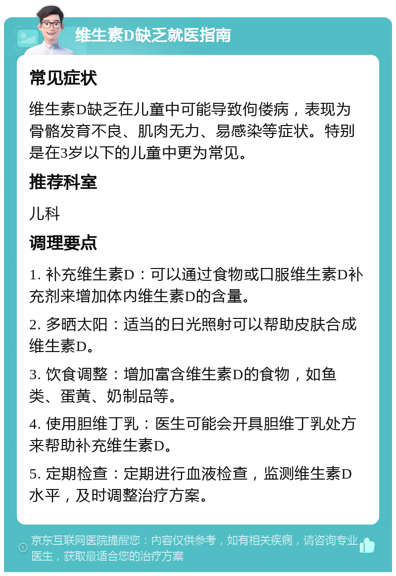 维生素D缺乏就医指南 常见症状 维生素D缺乏在儿童中可能导致佝偻病，表现为骨骼发育不良、肌肉无力、易感染等症状。特别是在3岁以下的儿童中更为常见。 推荐科室 儿科 调理要点 1. 补充维生素D：可以通过食物或口服维生素D补充剂来增加体内维生素D的含量。 2. 多晒太阳：适当的日光照射可以帮助皮肤合成维生素D。 3. 饮食调整：增加富含维生素D的食物，如鱼类、蛋黄、奶制品等。 4. 使用胆维丁乳：医生可能会开具胆维丁乳处方来帮助补充维生素D。 5. 定期检查：定期进行血液检查，监测维生素D水平，及时调整治疗方案。