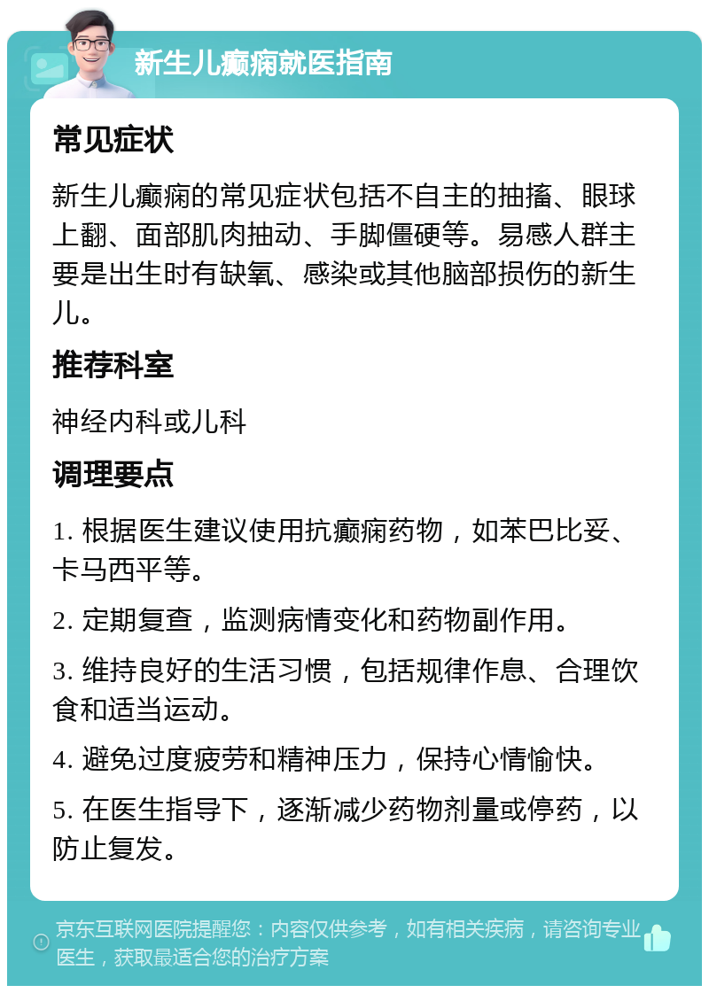 新生儿癫痫就医指南 常见症状 新生儿癫痫的常见症状包括不自主的抽搐、眼球上翻、面部肌肉抽动、手脚僵硬等。易感人群主要是出生时有缺氧、感染或其他脑部损伤的新生儿。 推荐科室 神经内科或儿科 调理要点 1. 根据医生建议使用抗癫痫药物，如苯巴比妥、卡马西平等。 2. 定期复查，监测病情变化和药物副作用。 3. 维持良好的生活习惯，包括规律作息、合理饮食和适当运动。 4. 避免过度疲劳和精神压力，保持心情愉快。 5. 在医生指导下，逐渐减少药物剂量或停药，以防止复发。