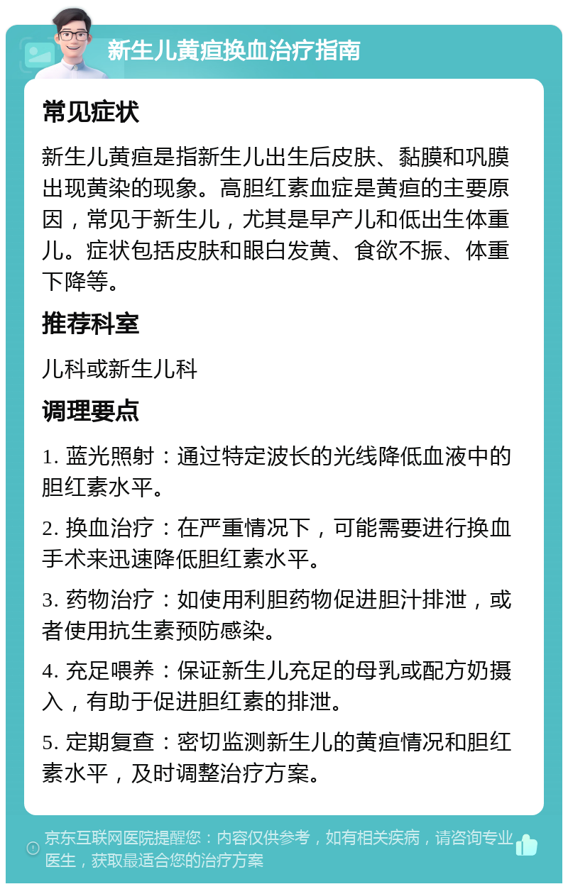 新生儿黄疸换血治疗指南 常见症状 新生儿黄疸是指新生儿出生后皮肤、黏膜和巩膜出现黄染的现象。高胆红素血症是黄疸的主要原因，常见于新生儿，尤其是早产儿和低出生体重儿。症状包括皮肤和眼白发黄、食欲不振、体重下降等。 推荐科室 儿科或新生儿科 调理要点 1. 蓝光照射：通过特定波长的光线降低血液中的胆红素水平。 2. 换血治疗：在严重情况下，可能需要进行换血手术来迅速降低胆红素水平。 3. 药物治疗：如使用利胆药物促进胆汁排泄，或者使用抗生素预防感染。 4. 充足喂养：保证新生儿充足的母乳或配方奶摄入，有助于促进胆红素的排泄。 5. 定期复查：密切监测新生儿的黄疸情况和胆红素水平，及时调整治疗方案。