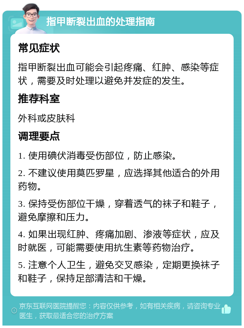 指甲断裂出血的处理指南 常见症状 指甲断裂出血可能会引起疼痛、红肿、感染等症状，需要及时处理以避免并发症的发生。 推荐科室 外科或皮肤科 调理要点 1. 使用碘伏消毒受伤部位，防止感染。 2. 不建议使用莫匹罗星，应选择其他适合的外用药物。 3. 保持受伤部位干燥，穿着透气的袜子和鞋子，避免摩擦和压力。 4. 如果出现红肿、疼痛加剧、渗液等症状，应及时就医，可能需要使用抗生素等药物治疗。 5. 注意个人卫生，避免交叉感染，定期更换袜子和鞋子，保持足部清洁和干燥。