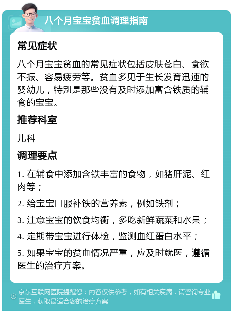 八个月宝宝贫血调理指南 常见症状 八个月宝宝贫血的常见症状包括皮肤苍白、食欲不振、容易疲劳等。贫血多见于生长发育迅速的婴幼儿，特别是那些没有及时添加富含铁质的辅食的宝宝。 推荐科室 儿科 调理要点 1. 在辅食中添加含铁丰富的食物，如猪肝泥、红肉等； 2. 给宝宝口服补铁的营养素，例如铁剂； 3. 注意宝宝的饮食均衡，多吃新鲜蔬菜和水果； 4. 定期带宝宝进行体检，监测血红蛋白水平； 5. 如果宝宝的贫血情况严重，应及时就医，遵循医生的治疗方案。