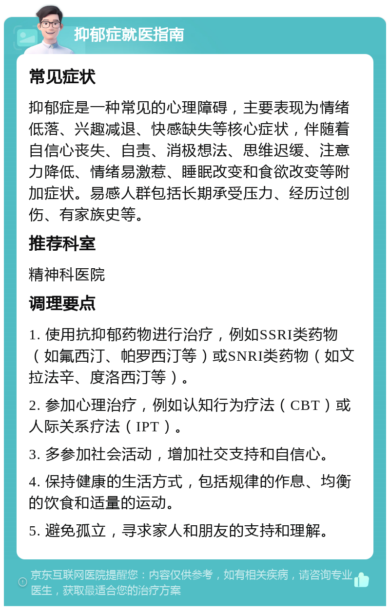 抑郁症就医指南 常见症状 抑郁症是一种常见的心理障碍，主要表现为情绪低落、兴趣减退、快感缺失等核心症状，伴随着自信心丧失、自责、消极想法、思维迟缓、注意力降低、情绪易激惹、睡眠改变和食欲改变等附加症状。易感人群包括长期承受压力、经历过创伤、有家族史等。 推荐科室 精神科医院 调理要点 1. 使用抗抑郁药物进行治疗，例如SSRI类药物（如氟西汀、帕罗西汀等）或SNRI类药物（如文拉法辛、度洛西汀等）。 2. 参加心理治疗，例如认知行为疗法（CBT）或人际关系疗法（IPT）。 3. 多参加社会活动，增加社交支持和自信心。 4. 保持健康的生活方式，包括规律的作息、均衡的饮食和适量的运动。 5. 避免孤立，寻求家人和朋友的支持和理解。