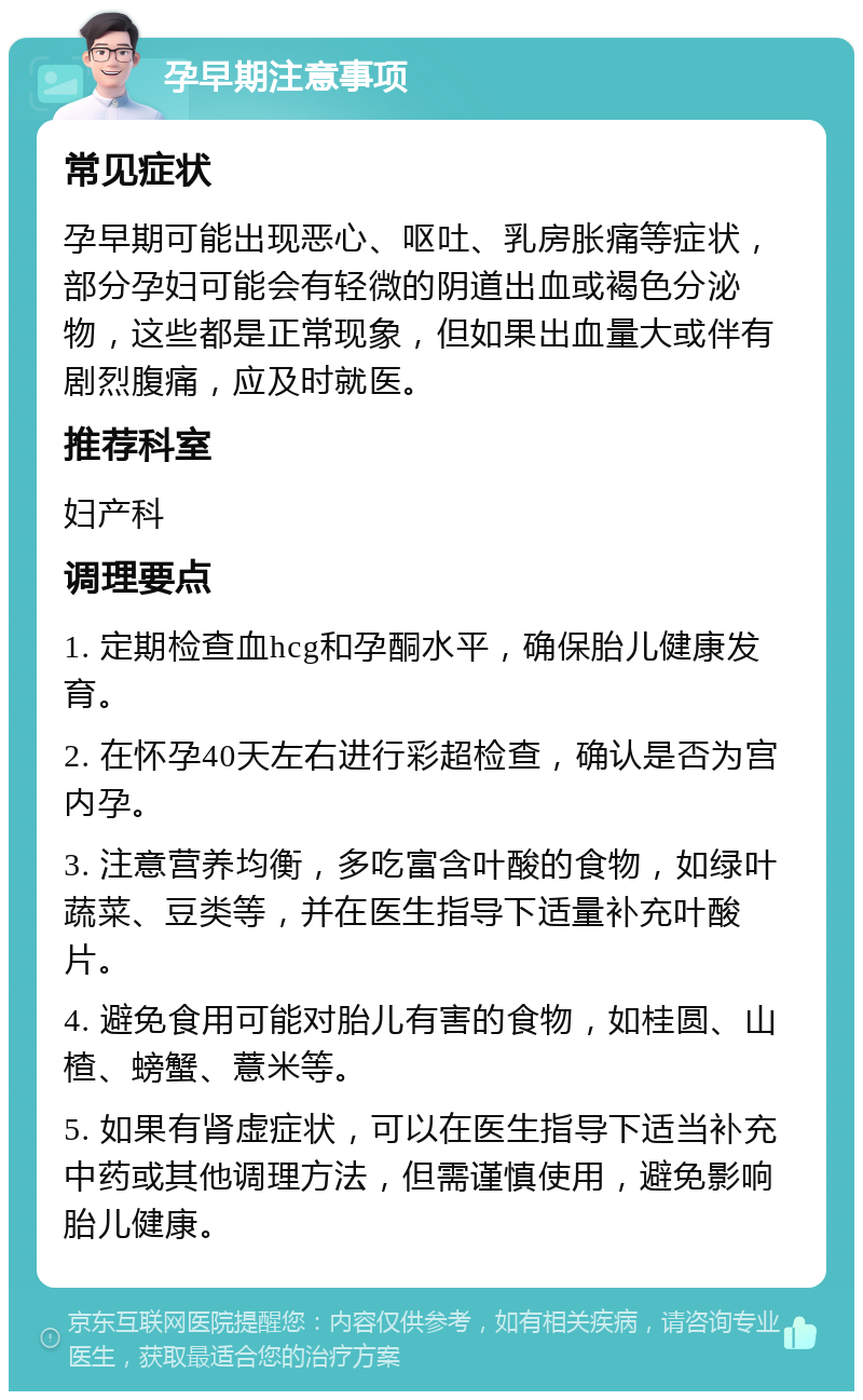 孕早期注意事项 常见症状 孕早期可能出现恶心、呕吐、乳房胀痛等症状，部分孕妇可能会有轻微的阴道出血或褐色分泌物，这些都是正常现象，但如果出血量大或伴有剧烈腹痛，应及时就医。 推荐科室 妇产科 调理要点 1. 定期检查血hcg和孕酮水平，确保胎儿健康发育。 2. 在怀孕40天左右进行彩超检查，确认是否为宫内孕。 3. 注意营养均衡，多吃富含叶酸的食物，如绿叶蔬菜、豆类等，并在医生指导下适量补充叶酸片。 4. 避免食用可能对胎儿有害的食物，如桂圆、山楂、螃蟹、薏米等。 5. 如果有肾虚症状，可以在医生指导下适当补充中药或其他调理方法，但需谨慎使用，避免影响胎儿健康。