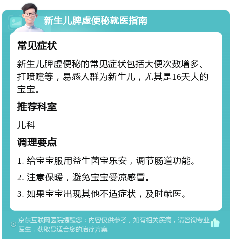 新生儿脾虚便秘就医指南 常见症状 新生儿脾虚便秘的常见症状包括大便次数增多、打喷嚏等，易感人群为新生儿，尤其是16天大的宝宝。 推荐科室 儿科 调理要点 1. 给宝宝服用益生菌宝乐安，调节肠道功能。 2. 注意保暖，避免宝宝受凉感冒。 3. 如果宝宝出现其他不适症状，及时就医。