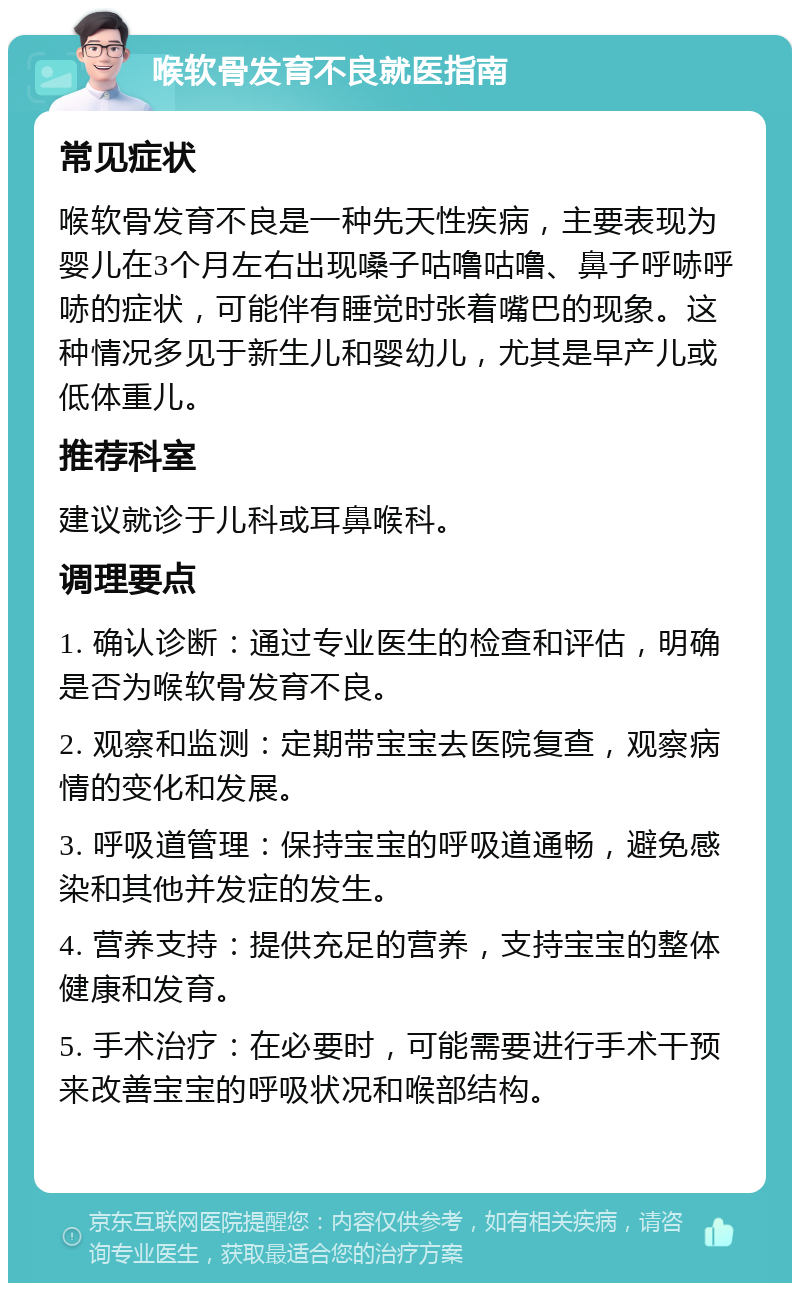 喉软骨发育不良就医指南 常见症状 喉软骨发育不良是一种先天性疾病，主要表现为婴儿在3个月左右出现嗓子咕噜咕噜、鼻子呼哧呼哧的症状，可能伴有睡觉时张着嘴巴的现象。这种情况多见于新生儿和婴幼儿，尤其是早产儿或低体重儿。 推荐科室 建议就诊于儿科或耳鼻喉科。 调理要点 1. 确认诊断：通过专业医生的检查和评估，明确是否为喉软骨发育不良。 2. 观察和监测：定期带宝宝去医院复查，观察病情的变化和发展。 3. 呼吸道管理：保持宝宝的呼吸道通畅，避免感染和其他并发症的发生。 4. 营养支持：提供充足的营养，支持宝宝的整体健康和发育。 5. 手术治疗：在必要时，可能需要进行手术干预来改善宝宝的呼吸状况和喉部结构。