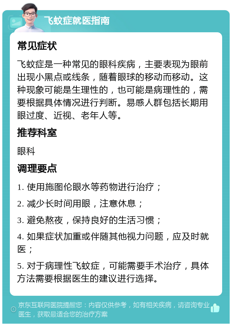 飞蚊症就医指南 常见症状 飞蚊症是一种常见的眼科疾病，主要表现为眼前出现小黑点或线条，随着眼球的移动而移动。这种现象可能是生理性的，也可能是病理性的，需要根据具体情况进行判断。易感人群包括长期用眼过度、近视、老年人等。 推荐科室 眼科 调理要点 1. 使用施图伦眼水等药物进行治疗； 2. 减少长时间用眼，注意休息； 3. 避免熬夜，保持良好的生活习惯； 4. 如果症状加重或伴随其他视力问题，应及时就医； 5. 对于病理性飞蚊症，可能需要手术治疗，具体方法需要根据医生的建议进行选择。