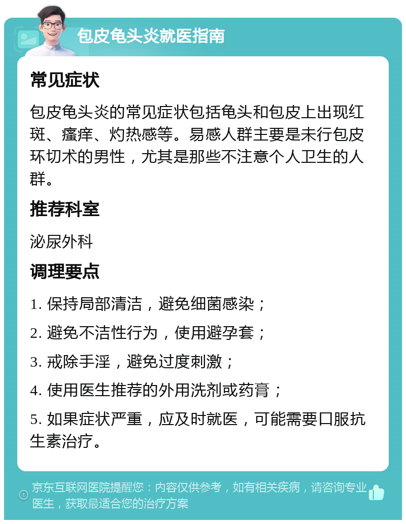 包皮龟头炎就医指南 常见症状 包皮龟头炎的常见症状包括龟头和包皮上出现红斑、瘙痒、灼热感等。易感人群主要是未行包皮环切术的男性，尤其是那些不注意个人卫生的人群。 推荐科室 泌尿外科 调理要点 1. 保持局部清洁，避免细菌感染； 2. 避免不洁性行为，使用避孕套； 3. 戒除手淫，避免过度刺激； 4. 使用医生推荐的外用洗剂或药膏； 5. 如果症状严重，应及时就医，可能需要口服抗生素治疗。