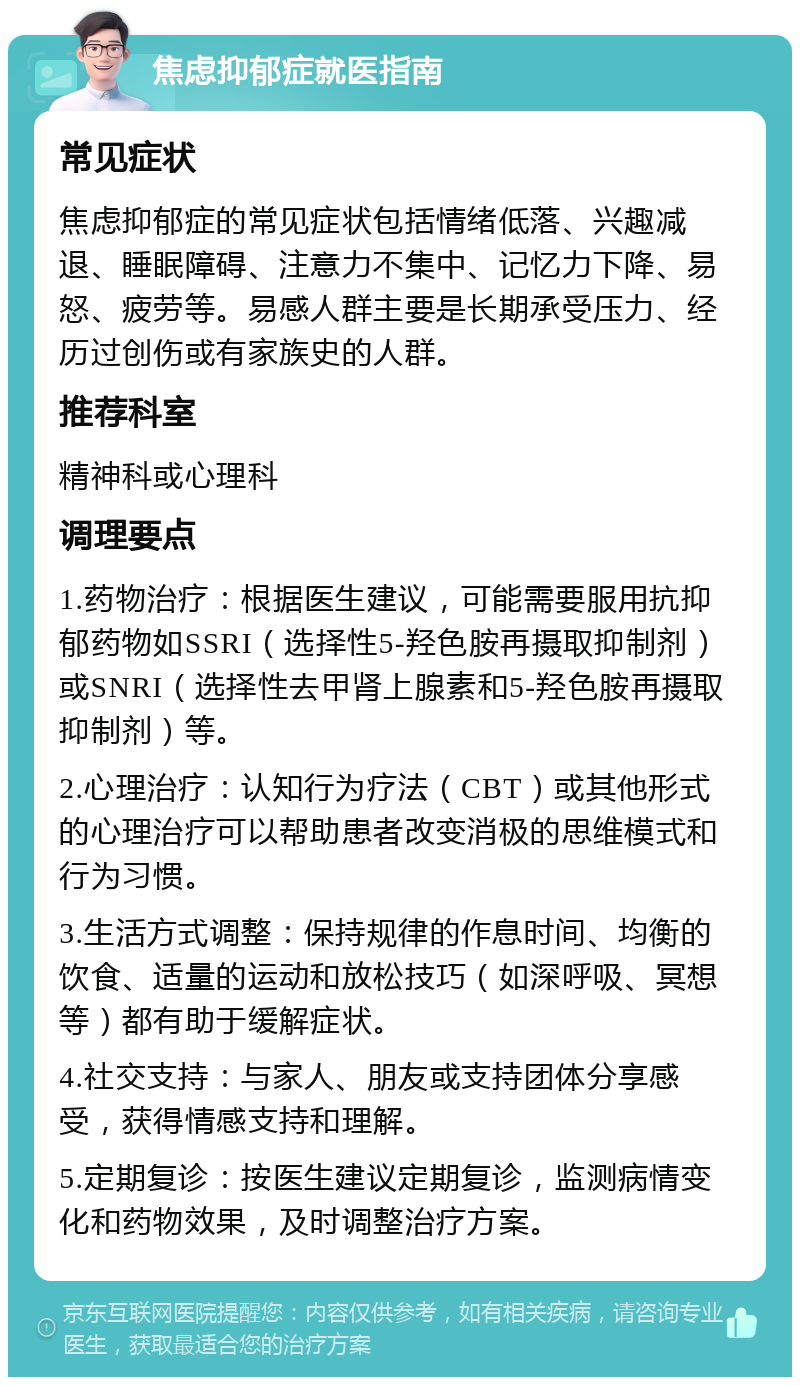 焦虑抑郁症就医指南 常见症状 焦虑抑郁症的常见症状包括情绪低落、兴趣减退、睡眠障碍、注意力不集中、记忆力下降、易怒、疲劳等。易感人群主要是长期承受压力、经历过创伤或有家族史的人群。 推荐科室 精神科或心理科 调理要点 1.药物治疗：根据医生建议，可能需要服用抗抑郁药物如SSRI（选择性5-羟色胺再摄取抑制剂）或SNRI（选择性去甲肾上腺素和5-羟色胺再摄取抑制剂）等。 2.心理治疗：认知行为疗法（CBT）或其他形式的心理治疗可以帮助患者改变消极的思维模式和行为习惯。 3.生活方式调整：保持规律的作息时间、均衡的饮食、适量的运动和放松技巧（如深呼吸、冥想等）都有助于缓解症状。 4.社交支持：与家人、朋友或支持团体分享感受，获得情感支持和理解。 5.定期复诊：按医生建议定期复诊，监测病情变化和药物效果，及时调整治疗方案。