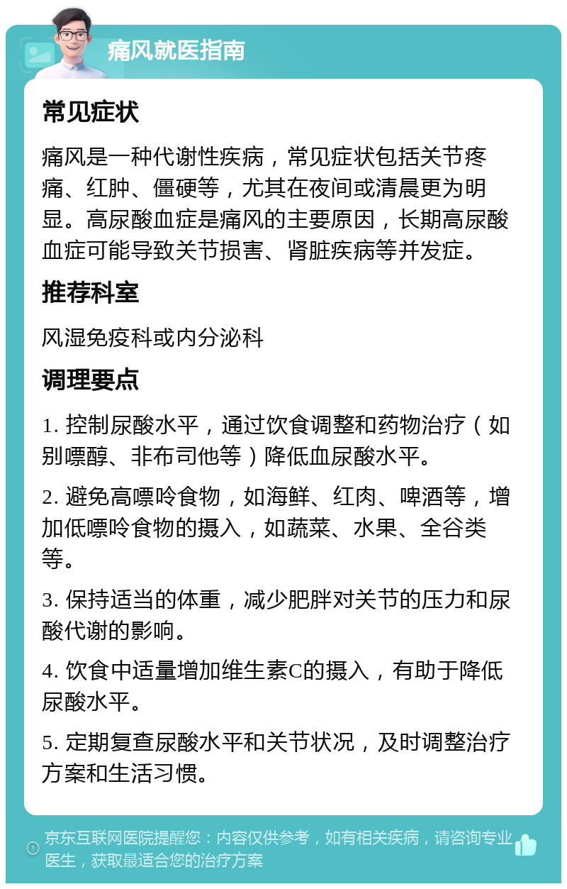 痛风就医指南 常见症状 痛风是一种代谢性疾病，常见症状包括关节疼痛、红肿、僵硬等，尤其在夜间或清晨更为明显。高尿酸血症是痛风的主要原因，长期高尿酸血症可能导致关节损害、肾脏疾病等并发症。 推荐科室 风湿免疫科或内分泌科 调理要点 1. 控制尿酸水平，通过饮食调整和药物治疗（如别嘌醇、非布司他等）降低血尿酸水平。 2. 避免高嘌呤食物，如海鲜、红肉、啤酒等，增加低嘌呤食物的摄入，如蔬菜、水果、全谷类等。 3. 保持适当的体重，减少肥胖对关节的压力和尿酸代谢的影响。 4. 饮食中适量增加维生素C的摄入，有助于降低尿酸水平。 5. 定期复查尿酸水平和关节状况，及时调整治疗方案和生活习惯。