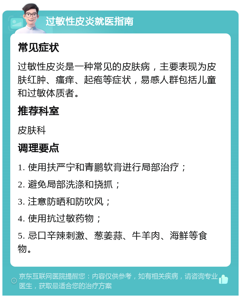 过敏性皮炎就医指南 常见症状 过敏性皮炎是一种常见的皮肤病，主要表现为皮肤红肿、瘙痒、起疱等症状，易感人群包括儿童和过敏体质者。 推荐科室 皮肤科 调理要点 1. 使用扶严宁和青鹏软膏进行局部治疗； 2. 避免局部洗涤和挠抓； 3. 注意防晒和防吹风； 4. 使用抗过敏药物； 5. 忌口辛辣刺激、葱姜蒜、牛羊肉、海鲜等食物。