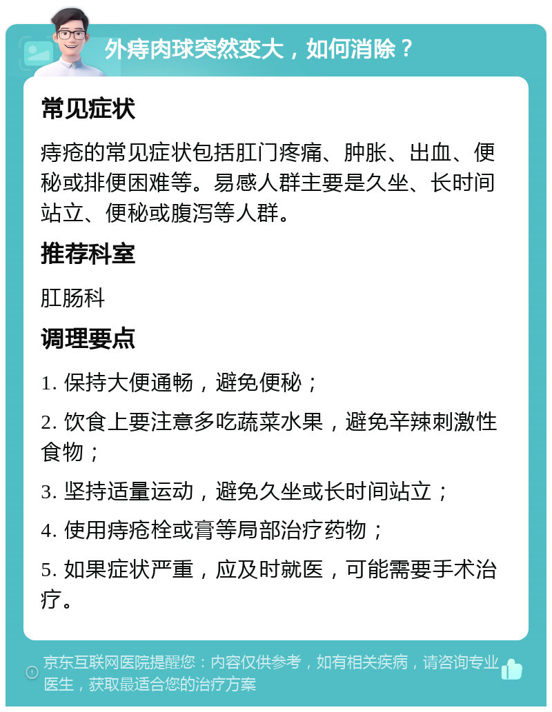 外痔肉球突然变大，如何消除？ 常见症状 痔疮的常见症状包括肛门疼痛、肿胀、出血、便秘或排便困难等。易感人群主要是久坐、长时间站立、便秘或腹泻等人群。 推荐科室 肛肠科 调理要点 1. 保持大便通畅，避免便秘； 2. 饮食上要注意多吃蔬菜水果，避免辛辣刺激性食物； 3. 坚持适量运动，避免久坐或长时间站立； 4. 使用痔疮栓或膏等局部治疗药物； 5. 如果症状严重，应及时就医，可能需要手术治疗。