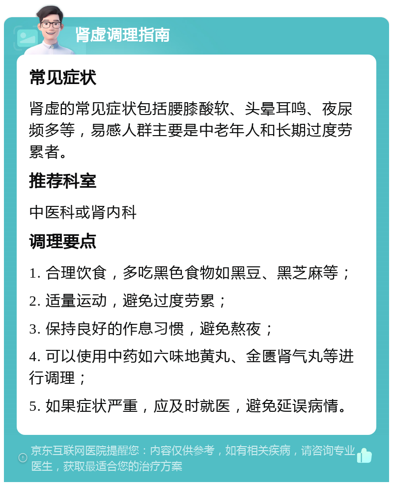 肾虚调理指南 常见症状 肾虚的常见症状包括腰膝酸软、头晕耳鸣、夜尿频多等，易感人群主要是中老年人和长期过度劳累者。 推荐科室 中医科或肾内科 调理要点 1. 合理饮食，多吃黑色食物如黑豆、黑芝麻等； 2. 适量运动，避免过度劳累； 3. 保持良好的作息习惯，避免熬夜； 4. 可以使用中药如六味地黄丸、金匮肾气丸等进行调理； 5. 如果症状严重，应及时就医，避免延误病情。