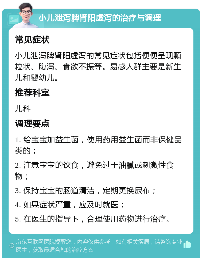 小儿泄泻脾肾阳虚泻的治疗与调理 常见症状 小儿泄泻脾肾阳虚泻的常见症状包括便便呈现颗粒状、腹泻、食欲不振等。易感人群主要是新生儿和婴幼儿。 推荐科室 儿科 调理要点 1. 给宝宝加益生菌，使用药用益生菌而非保健品类的； 2. 注意宝宝的饮食，避免过于油腻或刺激性食物； 3. 保持宝宝的肠道清洁，定期更换尿布； 4. 如果症状严重，应及时就医； 5. 在医生的指导下，合理使用药物进行治疗。