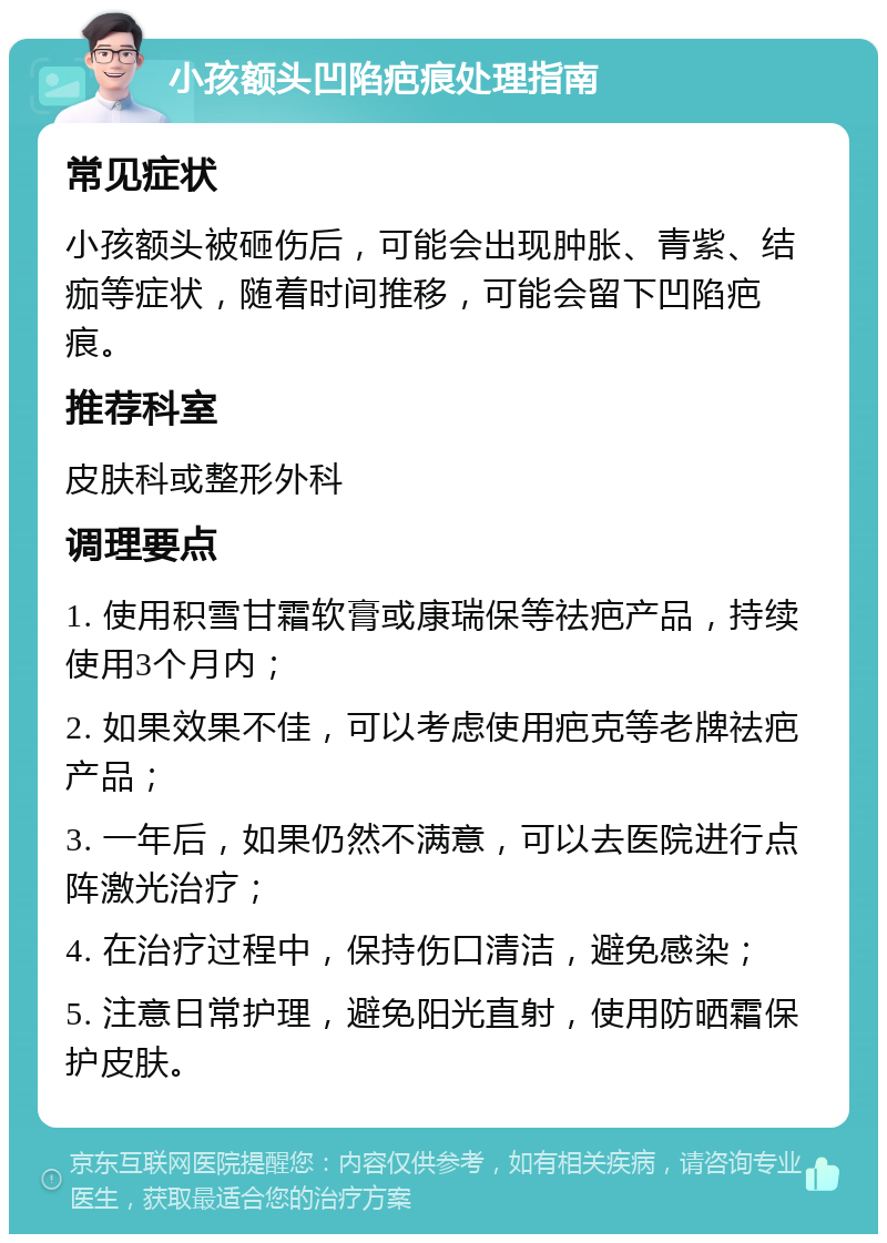 小孩额头凹陷疤痕处理指南 常见症状 小孩额头被砸伤后，可能会出现肿胀、青紫、结痂等症状，随着时间推移，可能会留下凹陷疤痕。 推荐科室 皮肤科或整形外科 调理要点 1. 使用积雪甘霜软膏或康瑞保等祛疤产品，持续使用3个月内； 2. 如果效果不佳，可以考虑使用疤克等老牌祛疤产品； 3. 一年后，如果仍然不满意，可以去医院进行点阵激光治疗； 4. 在治疗过程中，保持伤口清洁，避免感染； 5. 注意日常护理，避免阳光直射，使用防晒霜保护皮肤。