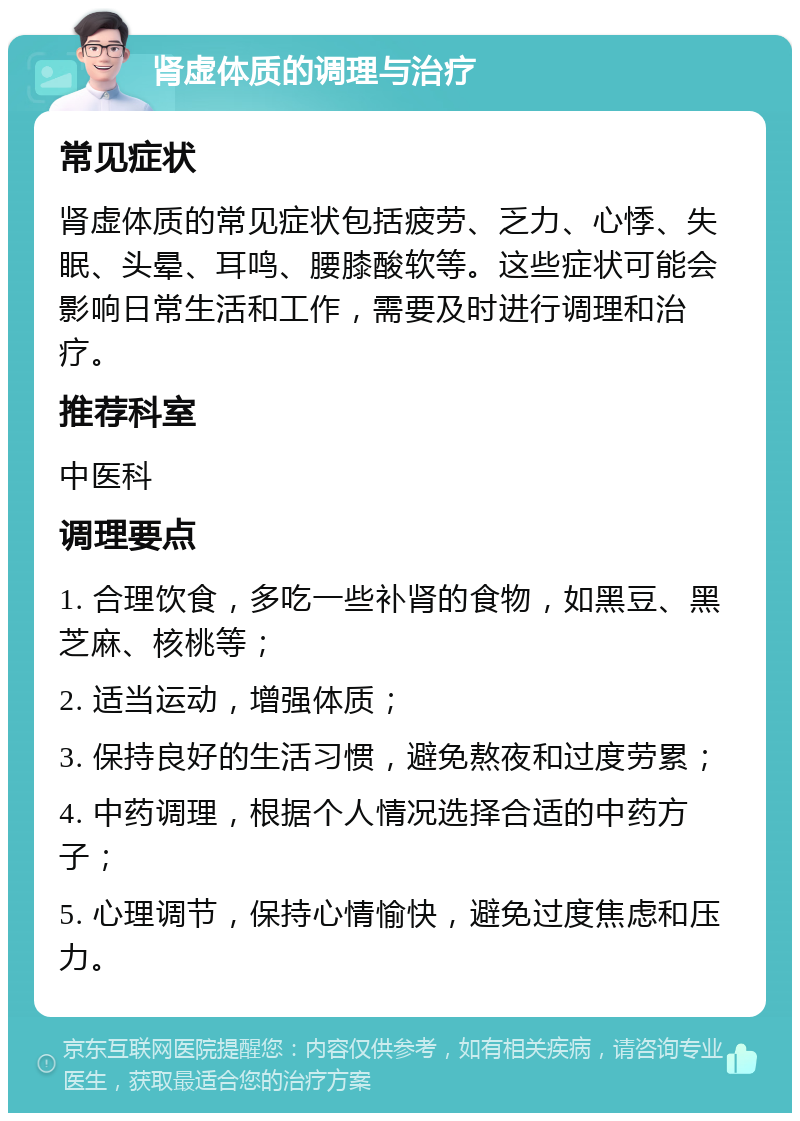 肾虚体质的调理与治疗 常见症状 肾虚体质的常见症状包括疲劳、乏力、心悸、失眠、头晕、耳鸣、腰膝酸软等。这些症状可能会影响日常生活和工作，需要及时进行调理和治疗。 推荐科室 中医科 调理要点 1. 合理饮食，多吃一些补肾的食物，如黑豆、黑芝麻、核桃等； 2. 适当运动，增强体质； 3. 保持良好的生活习惯，避免熬夜和过度劳累； 4. 中药调理，根据个人情况选择合适的中药方子； 5. 心理调节，保持心情愉快，避免过度焦虑和压力。