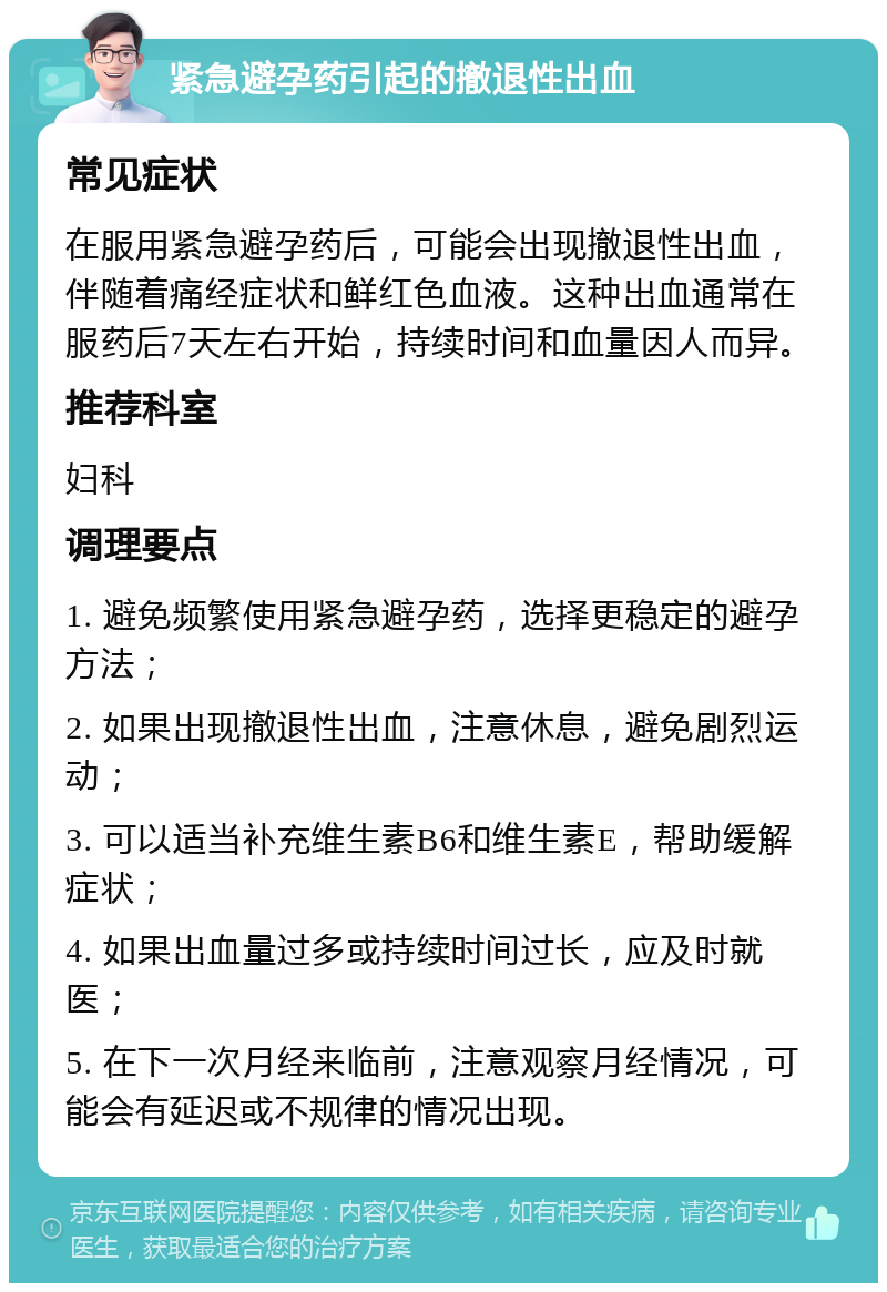 紧急避孕药引起的撤退性出血 常见症状 在服用紧急避孕药后，可能会出现撤退性出血，伴随着痛经症状和鲜红色血液。这种出血通常在服药后7天左右开始，持续时间和血量因人而异。 推荐科室 妇科 调理要点 1. 避免频繁使用紧急避孕药，选择更稳定的避孕方法； 2. 如果出现撤退性出血，注意休息，避免剧烈运动； 3. 可以适当补充维生素B6和维生素E，帮助缓解症状； 4. 如果出血量过多或持续时间过长，应及时就医； 5. 在下一次月经来临前，注意观察月经情况，可能会有延迟或不规律的情况出现。