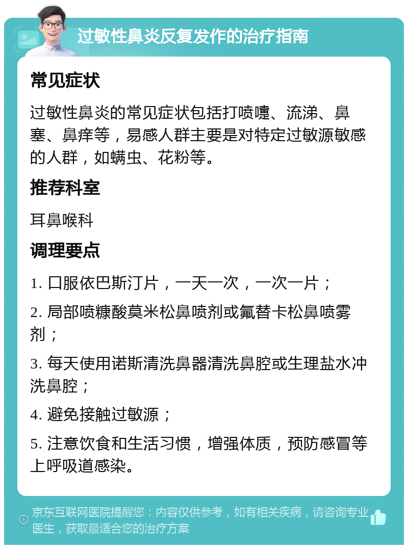 过敏性鼻炎反复发作的治疗指南 常见症状 过敏性鼻炎的常见症状包括打喷嚏、流涕、鼻塞、鼻痒等，易感人群主要是对特定过敏源敏感的人群，如螨虫、花粉等。 推荐科室 耳鼻喉科 调理要点 1. 口服依巴斯汀片，一天一次，一次一片； 2. 局部喷糠酸莫米松鼻喷剂或氟替卡松鼻喷雾剂； 3. 每天使用诺斯清洗鼻器清洗鼻腔或生理盐水冲洗鼻腔； 4. 避免接触过敏源； 5. 注意饮食和生活习惯，增强体质，预防感冒等上呼吸道感染。