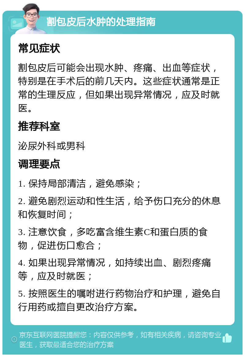 割包皮后水肿的处理指南 常见症状 割包皮后可能会出现水肿、疼痛、出血等症状，特别是在手术后的前几天内。这些症状通常是正常的生理反应，但如果出现异常情况，应及时就医。 推荐科室 泌尿外科或男科 调理要点 1. 保持局部清洁，避免感染； 2. 避免剧烈运动和性生活，给予伤口充分的休息和恢复时间； 3. 注意饮食，多吃富含维生素C和蛋白质的食物，促进伤口愈合； 4. 如果出现异常情况，如持续出血、剧烈疼痛等，应及时就医； 5. 按照医生的嘱咐进行药物治疗和护理，避免自行用药或擅自更改治疗方案。