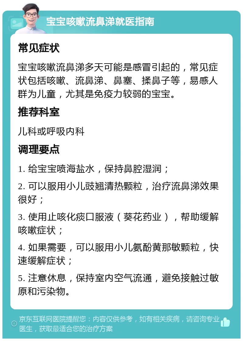 宝宝咳嗽流鼻涕就医指南 常见症状 宝宝咳嗽流鼻涕多天可能是感冒引起的，常见症状包括咳嗽、流鼻涕、鼻塞、揉鼻子等，易感人群为儿童，尤其是免疫力较弱的宝宝。 推荐科室 儿科或呼吸内科 调理要点 1. 给宝宝喷海盐水，保持鼻腔湿润； 2. 可以服用小儿豉翘清热颗粒，治疗流鼻涕效果很好； 3. 使用止咳化痰口服液（葵花药业），帮助缓解咳嗽症状； 4. 如果需要，可以服用小儿氨酚黄那敏颗粒，快速缓解症状； 5. 注意休息，保持室内空气流通，避免接触过敏原和污染物。