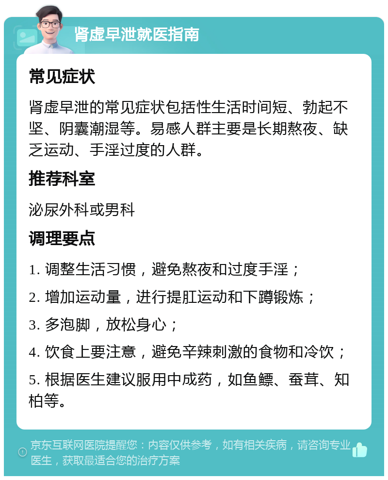 肾虚早泄就医指南 常见症状 肾虚早泄的常见症状包括性生活时间短、勃起不坚、阴囊潮湿等。易感人群主要是长期熬夜、缺乏运动、手淫过度的人群。 推荐科室 泌尿外科或男科 调理要点 1. 调整生活习惯，避免熬夜和过度手淫； 2. 增加运动量，进行提肛运动和下蹲锻炼； 3. 多泡脚，放松身心； 4. 饮食上要注意，避免辛辣刺激的食物和冷饮； 5. 根据医生建议服用中成药，如鱼鳔、蚕茸、知柏等。