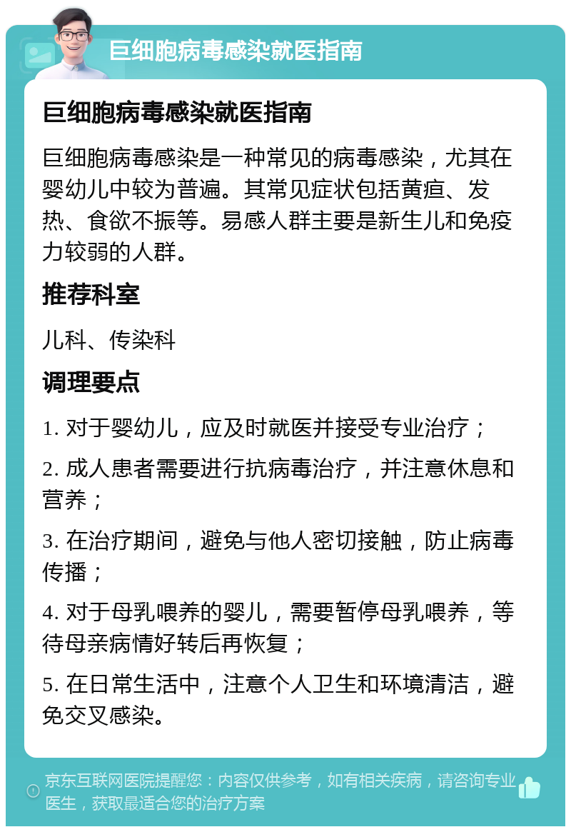 巨细胞病毒感染就医指南 巨细胞病毒感染就医指南 巨细胞病毒感染是一种常见的病毒感染，尤其在婴幼儿中较为普遍。其常见症状包括黄疸、发热、食欲不振等。易感人群主要是新生儿和免疫力较弱的人群。 推荐科室 儿科、传染科 调理要点 1. 对于婴幼儿，应及时就医并接受专业治疗； 2. 成人患者需要进行抗病毒治疗，并注意休息和营养； 3. 在治疗期间，避免与他人密切接触，防止病毒传播； 4. 对于母乳喂养的婴儿，需要暂停母乳喂养，等待母亲病情好转后再恢复； 5. 在日常生活中，注意个人卫生和环境清洁，避免交叉感染。