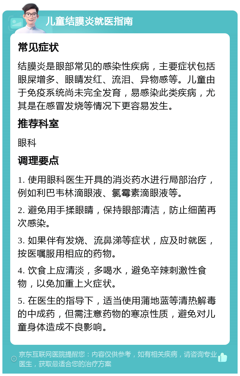 儿童结膜炎就医指南 常见症状 结膜炎是眼部常见的感染性疾病，主要症状包括眼屎增多、眼睛发红、流泪、异物感等。儿童由于免疫系统尚未完全发育，易感染此类疾病，尤其是在感冒发烧等情况下更容易发生。 推荐科室 眼科 调理要点 1. 使用眼科医生开具的消炎药水进行局部治疗，例如利巴韦林滴眼液、氯霉素滴眼液等。 2. 避免用手揉眼睛，保持眼部清洁，防止细菌再次感染。 3. 如果伴有发烧、流鼻涕等症状，应及时就医，按医嘱服用相应的药物。 4. 饮食上应清淡，多喝水，避免辛辣刺激性食物，以免加重上火症状。 5. 在医生的指导下，适当使用蒲地蓝等清热解毒的中成药，但需注意药物的寒凉性质，避免对儿童身体造成不良影响。