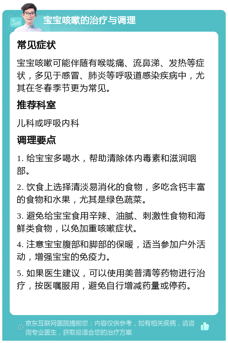 宝宝咳嗽的治疗与调理 常见症状 宝宝咳嗽可能伴随有喉咙痛、流鼻涕、发热等症状，多见于感冒、肺炎等呼吸道感染疾病中，尤其在冬春季节更为常见。 推荐科室 儿科或呼吸内科 调理要点 1. 给宝宝多喝水，帮助清除体内毒素和滋润咽部。 2. 饮食上选择清淡易消化的食物，多吃含钙丰富的食物和水果，尤其是绿色蔬菜。 3. 避免给宝宝食用辛辣、油腻、刺激性食物和海鲜类食物，以免加重咳嗽症状。 4. 注意宝宝腹部和脚部的保暖，适当参加户外活动，增强宝宝的免疫力。 5. 如果医生建议，可以使用美普清等药物进行治疗，按医嘱服用，避免自行增减药量或停药。