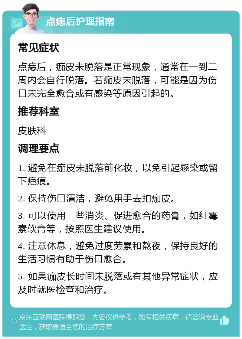 点痣后护理指南 常见症状 点痣后，痂皮未脱落是正常现象，通常在一到二周内会自行脱落。若痂皮未脱落，可能是因为伤口未完全愈合或有感染等原因引起的。 推荐科室 皮肤科 调理要点 1. 避免在痂皮未脱落前化妆，以免引起感染或留下疤痕。 2. 保持伤口清洁，避免用手去扣痂皮。 3. 可以使用一些消炎、促进愈合的药膏，如红霉素软膏等，按照医生建议使用。 4. 注意休息，避免过度劳累和熬夜，保持良好的生活习惯有助于伤口愈合。 5. 如果痂皮长时间未脱落或有其他异常症状，应及时就医检查和治疗。