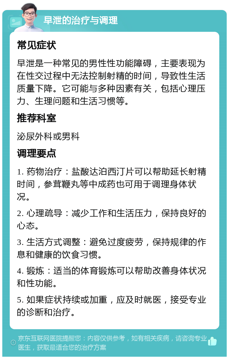 早泄的治疗与调理 常见症状 早泄是一种常见的男性性功能障碍，主要表现为在性交过程中无法控制射精的时间，导致性生活质量下降。它可能与多种因素有关，包括心理压力、生理问题和生活习惯等。 推荐科室 泌尿外科或男科 调理要点 1. 药物治疗：盐酸达泊西汀片可以帮助延长射精时间，参茸鞭丸等中成药也可用于调理身体状况。 2. 心理疏导：减少工作和生活压力，保持良好的心态。 3. 生活方式调整：避免过度疲劳，保持规律的作息和健康的饮食习惯。 4. 锻炼：适当的体育锻炼可以帮助改善身体状况和性功能。 5. 如果症状持续或加重，应及时就医，接受专业的诊断和治疗。