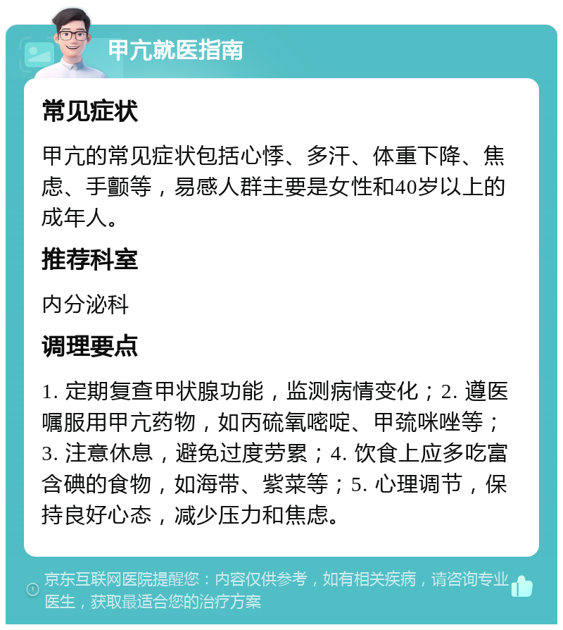 甲亢就医指南 常见症状 甲亢的常见症状包括心悸、多汗、体重下降、焦虑、手颤等，易感人群主要是女性和40岁以上的成年人。 推荐科室 内分泌科 调理要点 1. 定期复查甲状腺功能，监测病情变化；2. 遵医嘱服用甲亢药物，如丙硫氧嘧啶、甲巯咪唑等；3. 注意休息，避免过度劳累；4. 饮食上应多吃富含碘的食物，如海带、紫菜等；5. 心理调节，保持良好心态，减少压力和焦虑。