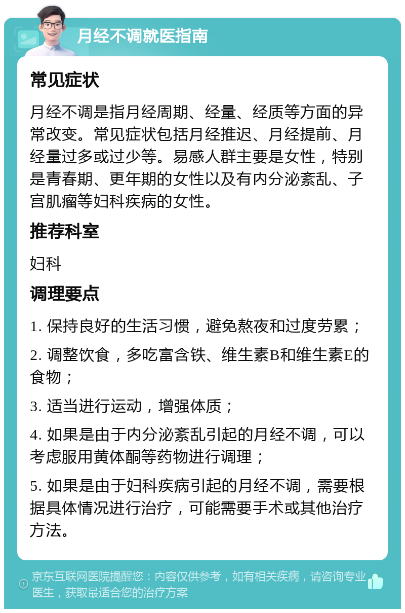 月经不调就医指南 常见症状 月经不调是指月经周期、经量、经质等方面的异常改变。常见症状包括月经推迟、月经提前、月经量过多或过少等。易感人群主要是女性，特别是青春期、更年期的女性以及有内分泌紊乱、子宫肌瘤等妇科疾病的女性。 推荐科室 妇科 调理要点 1. 保持良好的生活习惯，避免熬夜和过度劳累； 2. 调整饮食，多吃富含铁、维生素B和维生素E的食物； 3. 适当进行运动，增强体质； 4. 如果是由于内分泌紊乱引起的月经不调，可以考虑服用黄体酮等药物进行调理； 5. 如果是由于妇科疾病引起的月经不调，需要根据具体情况进行治疗，可能需要手术或其他治疗方法。