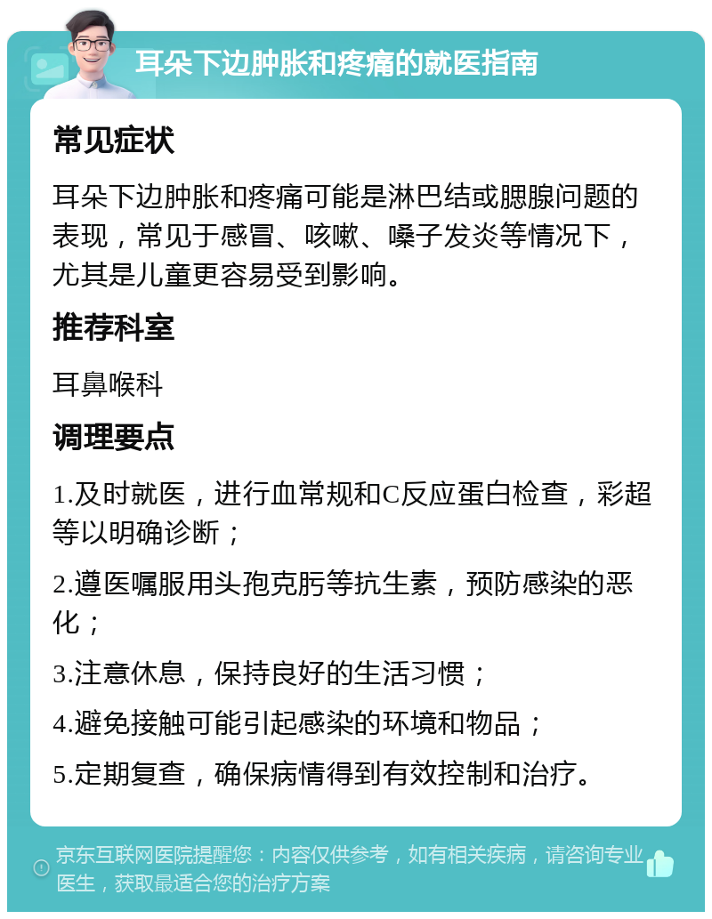 耳朵下边肿胀和疼痛的就医指南 常见症状 耳朵下边肿胀和疼痛可能是淋巴结或腮腺问题的表现，常见于感冒、咳嗽、嗓子发炎等情况下，尤其是儿童更容易受到影响。 推荐科室 耳鼻喉科 调理要点 1.及时就医，进行血常规和C反应蛋白检查，彩超等以明确诊断； 2.遵医嘱服用头孢克肟等抗生素，预防感染的恶化； 3.注意休息，保持良好的生活习惯； 4.避免接触可能引起感染的环境和物品； 5.定期复查，确保病情得到有效控制和治疗。