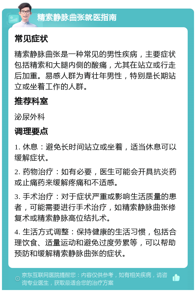 精索静脉曲张就医指南 常见症状 精索静脉曲张是一种常见的男性疾病，主要症状包括精索和大腿内侧的酸痛，尤其在站立或行走后加重。易感人群为青壮年男性，特别是长期站立或坐着工作的人群。 推荐科室 泌尿外科 调理要点 1. 休息：避免长时间站立或坐着，适当休息可以缓解症状。 2. 药物治疗：如有必要，医生可能会开具抗炎药或止痛药来缓解疼痛和不适感。 3. 手术治疗：对于症状严重或影响生活质量的患者，可能需要进行手术治疗，如精索静脉曲张修复术或精索静脉高位结扎术。 4. 生活方式调整：保持健康的生活习惯，包括合理饮食、适量运动和避免过度劳累等，可以帮助预防和缓解精索静脉曲张的症状。