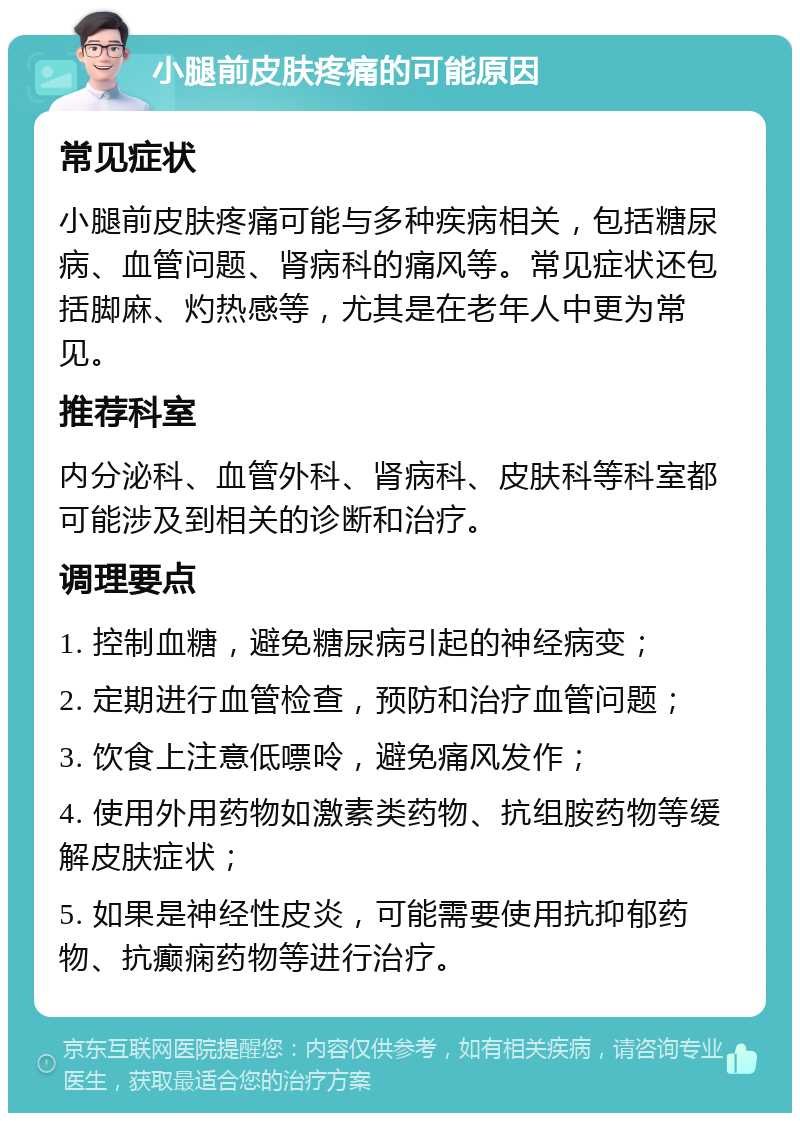 小腿前皮肤疼痛的可能原因 常见症状 小腿前皮肤疼痛可能与多种疾病相关，包括糖尿病、血管问题、肾病科的痛风等。常见症状还包括脚麻、灼热感等，尤其是在老年人中更为常见。 推荐科室 内分泌科、血管外科、肾病科、皮肤科等科室都可能涉及到相关的诊断和治疗。 调理要点 1. 控制血糖，避免糖尿病引起的神经病变； 2. 定期进行血管检查，预防和治疗血管问题； 3. 饮食上注意低嘌呤，避免痛风发作； 4. 使用外用药物如激素类药物、抗组胺药物等缓解皮肤症状； 5. 如果是神经性皮炎，可能需要使用抗抑郁药物、抗癫痫药物等进行治疗。