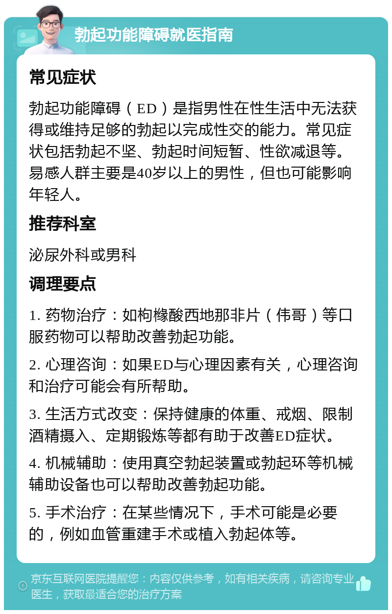 勃起功能障碍就医指南 常见症状 勃起功能障碍（ED）是指男性在性生活中无法获得或维持足够的勃起以完成性交的能力。常见症状包括勃起不坚、勃起时间短暂、性欲减退等。易感人群主要是40岁以上的男性，但也可能影响年轻人。 推荐科室 泌尿外科或男科 调理要点 1. 药物治疗：如枸橼酸西地那非片（伟哥）等口服药物可以帮助改善勃起功能。 2. 心理咨询：如果ED与心理因素有关，心理咨询和治疗可能会有所帮助。 3. 生活方式改变：保持健康的体重、戒烟、限制酒精摄入、定期锻炼等都有助于改善ED症状。 4. 机械辅助：使用真空勃起装置或勃起环等机械辅助设备也可以帮助改善勃起功能。 5. 手术治疗：在某些情况下，手术可能是必要的，例如血管重建手术或植入勃起体等。