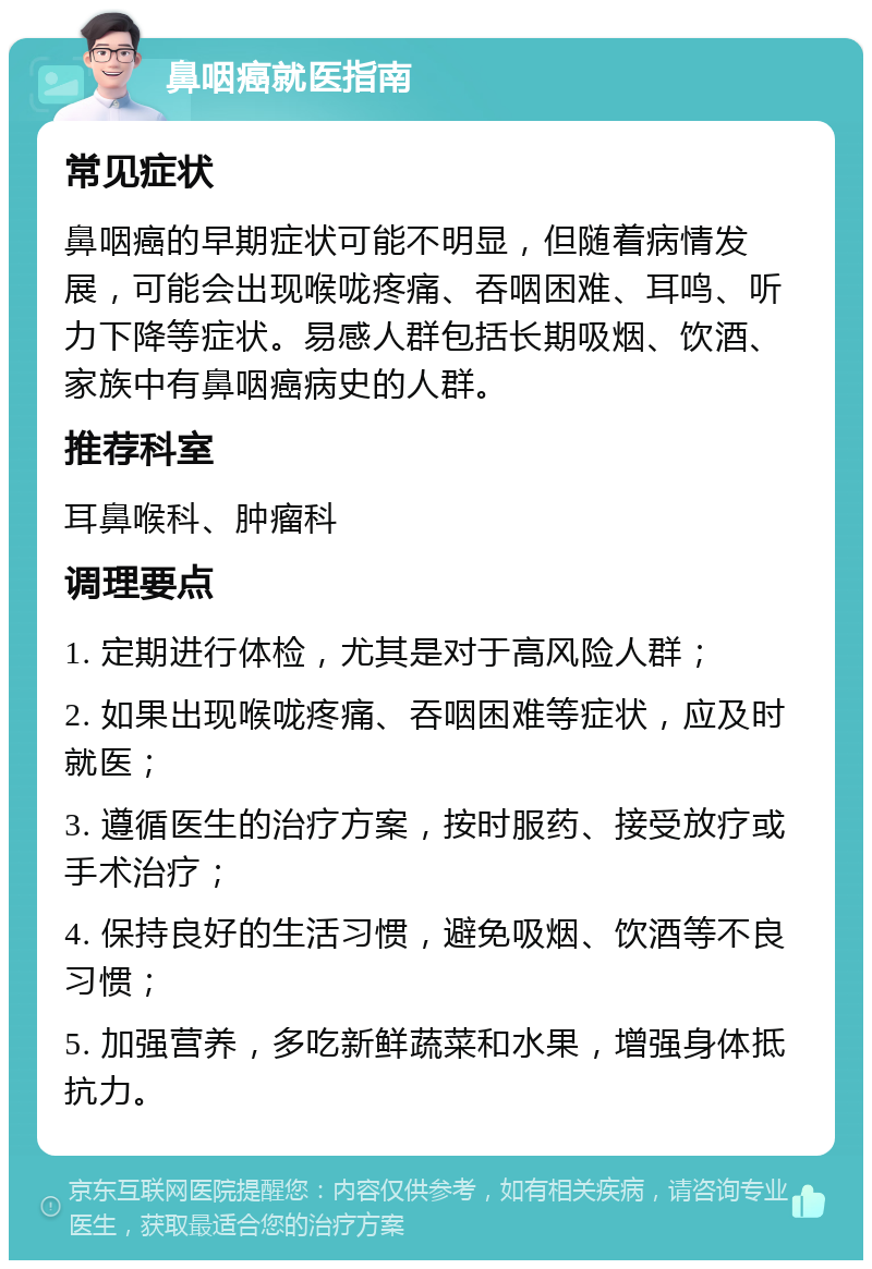 鼻咽癌就医指南 常见症状 鼻咽癌的早期症状可能不明显，但随着病情发展，可能会出现喉咙疼痛、吞咽困难、耳鸣、听力下降等症状。易感人群包括长期吸烟、饮酒、家族中有鼻咽癌病史的人群。 推荐科室 耳鼻喉科、肿瘤科 调理要点 1. 定期进行体检，尤其是对于高风险人群； 2. 如果出现喉咙疼痛、吞咽困难等症状，应及时就医； 3. 遵循医生的治疗方案，按时服药、接受放疗或手术治疗； 4. 保持良好的生活习惯，避免吸烟、饮酒等不良习惯； 5. 加强营养，多吃新鲜蔬菜和水果，增强身体抵抗力。