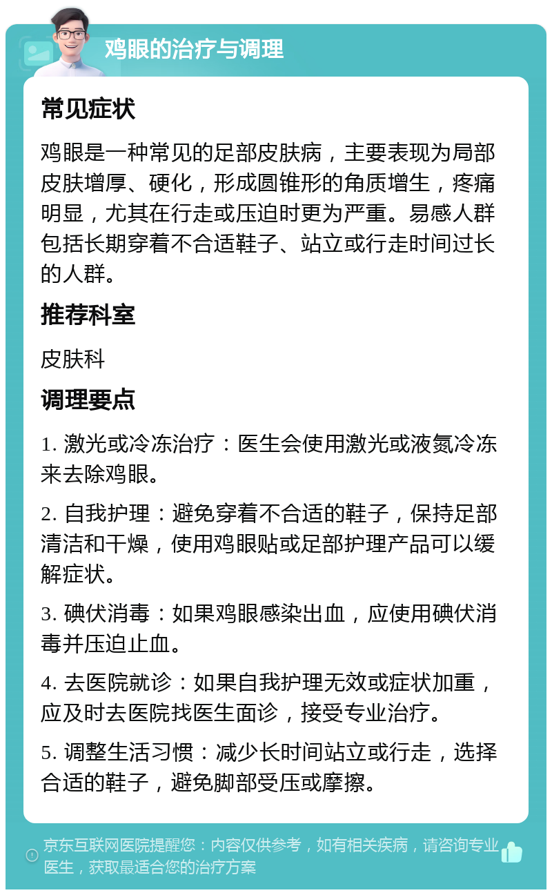 鸡眼的治疗与调理 常见症状 鸡眼是一种常见的足部皮肤病，主要表现为局部皮肤增厚、硬化，形成圆锥形的角质增生，疼痛明显，尤其在行走或压迫时更为严重。易感人群包括长期穿着不合适鞋子、站立或行走时间过长的人群。 推荐科室 皮肤科 调理要点 1. 激光或冷冻治疗：医生会使用激光或液氮冷冻来去除鸡眼。 2. 自我护理：避免穿着不合适的鞋子，保持足部清洁和干燥，使用鸡眼贴或足部护理产品可以缓解症状。 3. 碘伏消毒：如果鸡眼感染出血，应使用碘伏消毒并压迫止血。 4. 去医院就诊：如果自我护理无效或症状加重，应及时去医院找医生面诊，接受专业治疗。 5. 调整生活习惯：减少长时间站立或行走，选择合适的鞋子，避免脚部受压或摩擦。